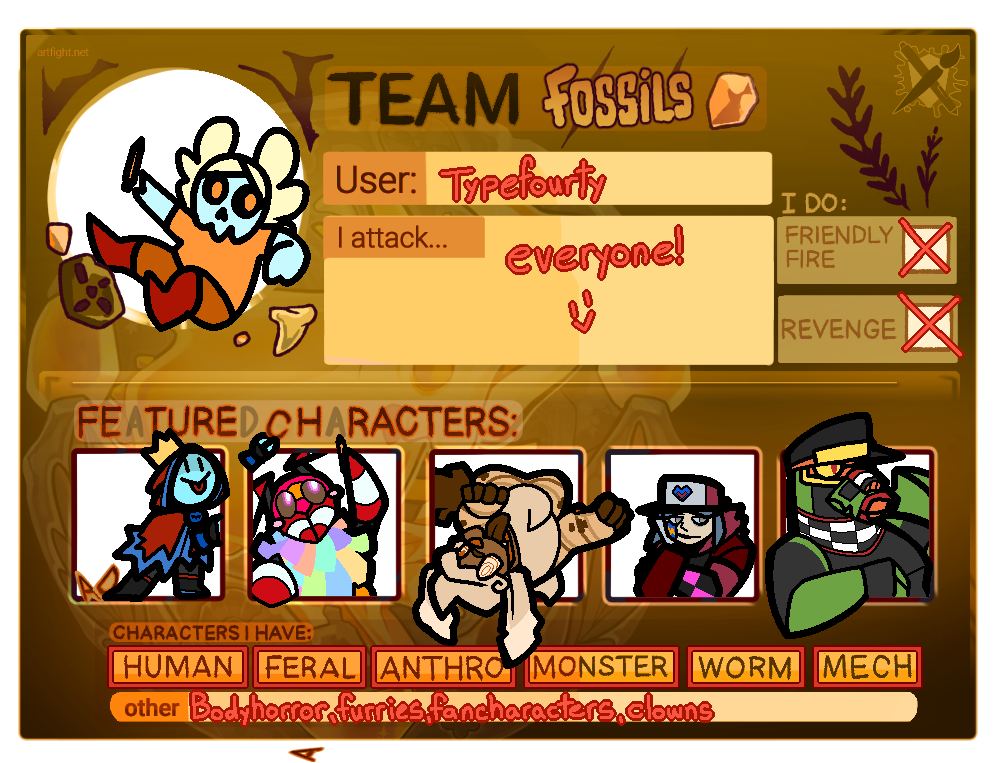 An Art Fight user card. It reads: 'Team Fossils. User: typefourty. I attack everyone! :)'. At the bottom of the page reads 'Characters I Have', which is marked Human, Feral, Anthro, Monster, Worm, and Mech, as well as an 'other' section, which reads: 'Bodyhorror, furries, fancharacters, clowns'. The featured characters are, from left to right: The look alike, a blue, simple shaped character wearing a crown and a red and blue cloak. They are pulling letters off of the background, one of which has fallen to the bottom of the page, leaving the 'Featured Characters' marquee reading 'Feture Hracters' instead. The character next to them is Parfait, an orange and pink striped anthropormorphic bee, who is also vandalizing the marqee. The character next to them is Death By Chocolate, a poodle with chocolate brown fur and a pompadour, who is rolled over onto her back, hanging partially out of their frame. The character next to her is Yuv, an individual with beige skin, grey eyes, and dull blue hair, wearing a pink cap and a red coat. Next to them in the final frame is Antonov, an anthropormorphic robot dragon with green and black scales, yellow tea shades, and a pilot's cap.